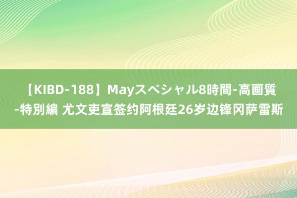 【KIBD-188】Mayスペシャル8時間-高画質-特別編 尤文吏宣签约阿根廷26岁边锋冈萨雷斯