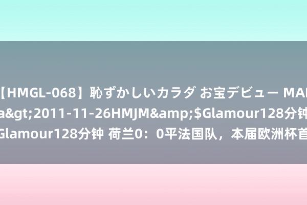 【HMGL-068】恥ずかしいカラダ お宝デビュー MARIA*Gカップ</a>2011-11-26HMJM&$Glamour128分钟 荷兰0：0平法国队，本届欧洲杯首场0：0出身