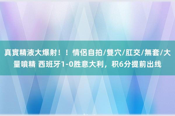 真實精液大爆射！！情侶自拍/雙穴/肛交/無套/大量噴精 西班牙1-0胜意大利，积6分提前出线