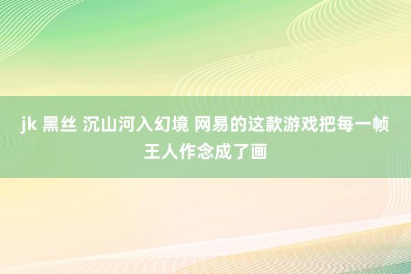 jk 黑丝 沉山河入幻境 网易的这款游戏把每一帧王人作念成了画