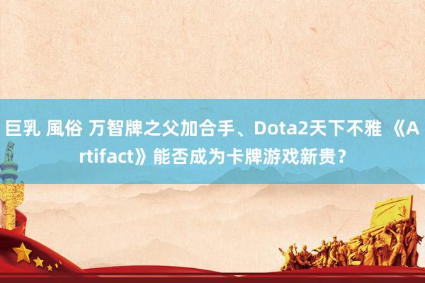 巨乳 風俗 万智牌之父加合手、Dota2天下不雅 《Artifact》能否成为卡牌游戏新贵？