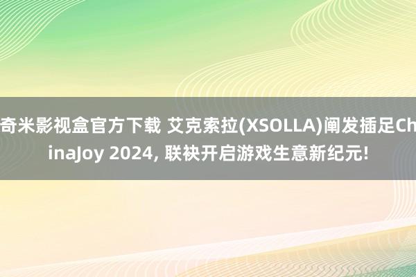 奇米影视盒官方下载 艾克索拉(XSOLLA)阐发插足ChinaJoy 2024， 联袂开启游戏生意新纪元!