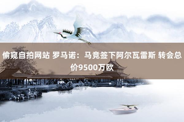 偷窥自拍网站 罗马诺:马竞签下阿尔瓦雷斯 转会总价9500万欧