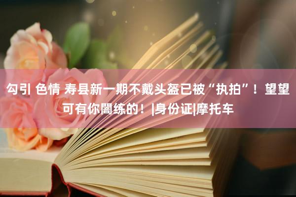 勾引 色情 寿县新一期不戴头盔已被“执拍”！望望可有你闇练的！|身份证|摩托车