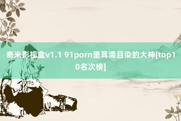 奇米影视盒v1.1 91porn里耳濡目染的大神[top10名次榜]