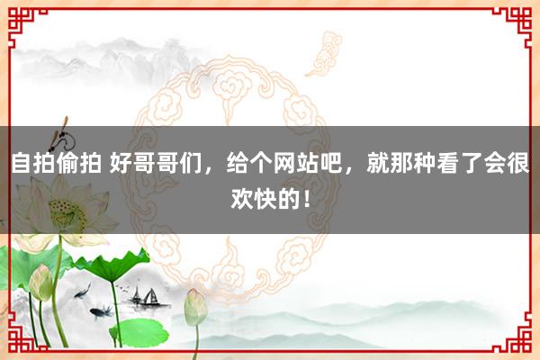自拍偷拍 好哥哥们，给个网站吧，就那种看了会很欢快的！