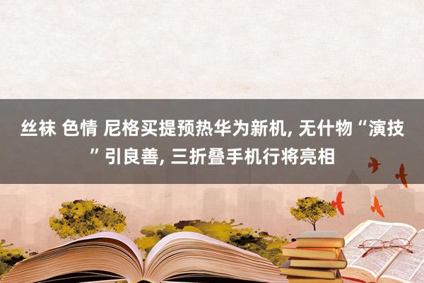 丝袜 色情 尼格买提预热华为新机， 无什物“演技”引良善， 三折叠手机行将亮相