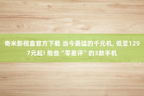 奇米影视盒官方下载 当今最猛的千元机， 低至1297元起! 险些“零差评”的3款手机