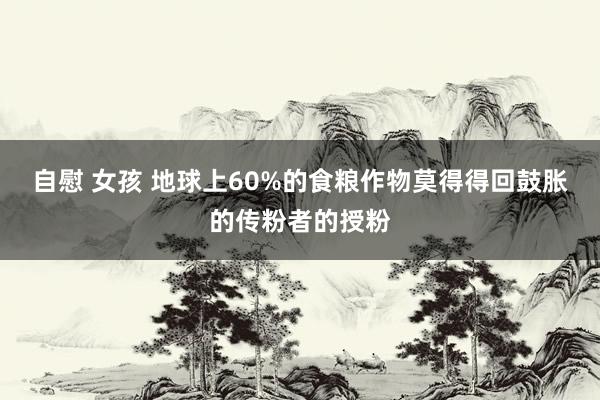 自慰 女孩 地球上60%的食粮作物莫得得回鼓胀的传粉者的授粉