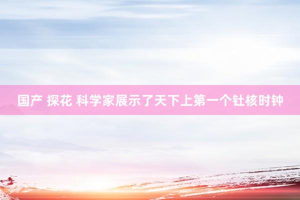 国产 探花 科学家展示了天下上第一个钍核时钟
