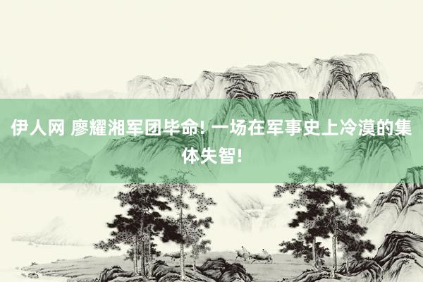 伊人网 廖耀湘军团毕命! 一场在军事史上冷漠的集体失智!