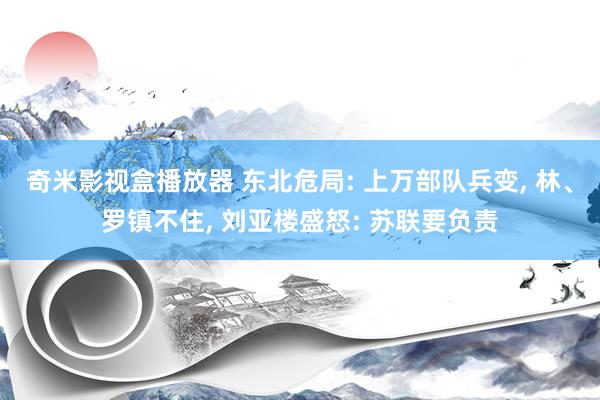 奇米影视盒播放器 东北危局: 上万部队兵变， 林、罗镇不住， 刘亚楼盛怒: 苏联要负责