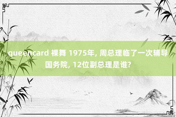 queencard 裸舞 1975年， 周总理临了一次辅导国务院， 12位副总理是谁?