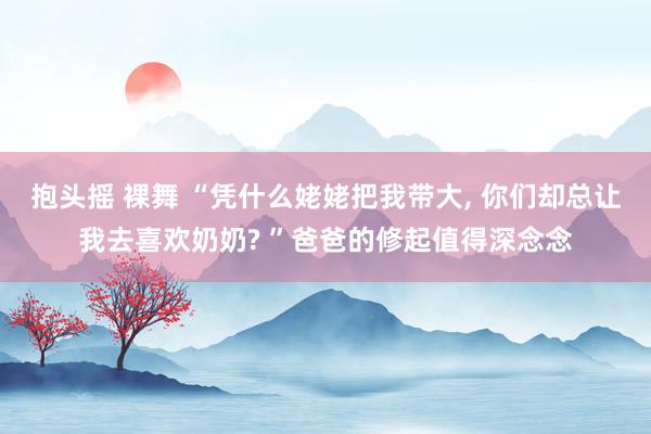 抱头摇 裸舞 “凭什么姥姥把我带大， 你们却总让我去喜欢奶奶? ”爸爸的修起值得深念念