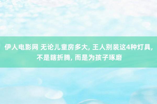 伊人电影网 无论儿童房多大， 王人别装这4种灯具， 不是瞎折腾， 而是为孩子琢磨
