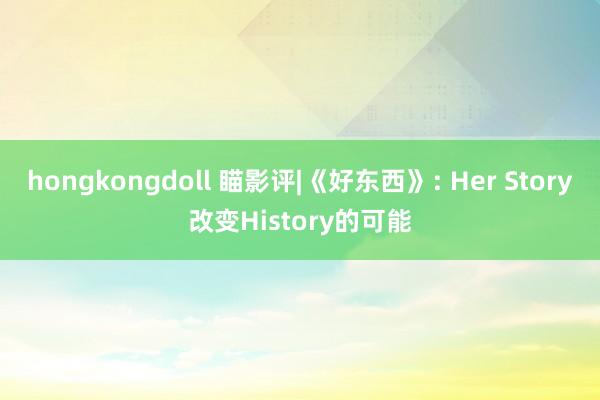 hongkongdoll 瞄影评|《好东西》: Her Story改变History的可能