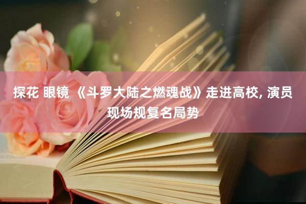 探花 眼镜 《斗罗大陆之燃魂战》走进高校， 演员现场规复名局势