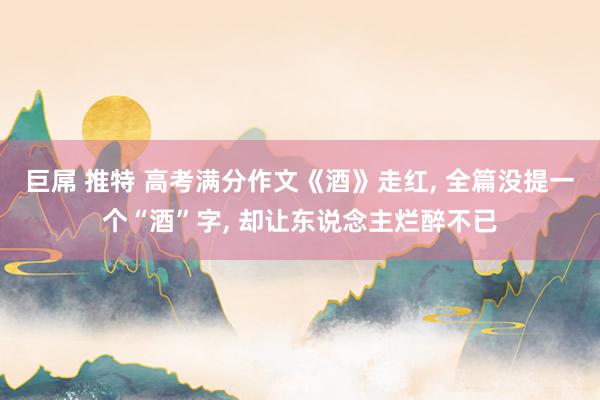 巨屌 推特 高考满分作文《酒》走红， 全篇没提一个“酒”字， 却让东说念主烂醉不已