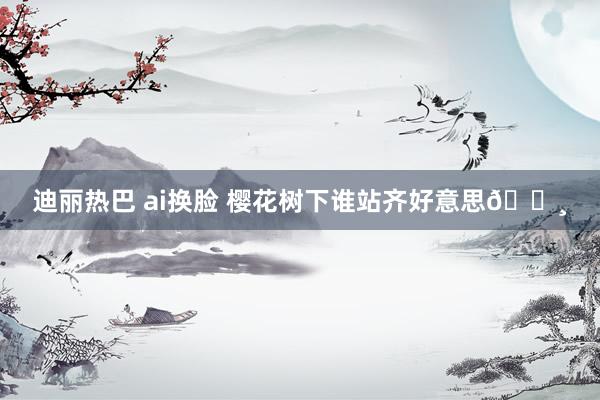 迪丽热巴 ai换脸 樱花树下谁站齐好意思🌸