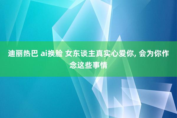 迪丽热巴 ai换脸 女东谈主真实心爱你， 会为你作念这些事情