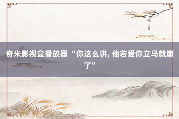 奇米影视盒播放器 “你这么讲， 他若爱你立马就崩了”