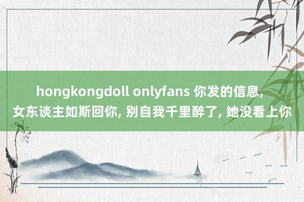 hongkongdoll onlyfans 你发的信息， 女东谈主如斯回你， 别自我千里醉了， 她没看上你
