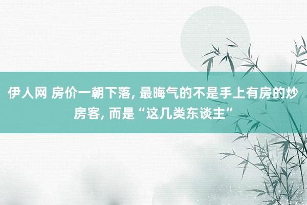 伊人网 房价一朝下落， 最晦气的不是手上有房的炒房客， 而是“这几类东谈主”