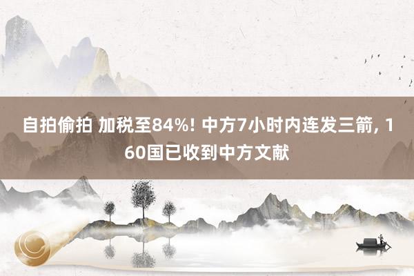 自拍偷拍 加税至84%! 中方7小时内连发三箭， 160国已收到中方文献