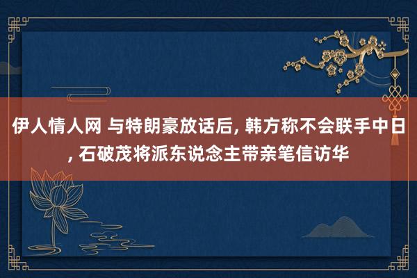 伊人情人网 与特朗豪放话后， 韩方称不会联手中日， 石破茂将派东说念主带亲笔信访华