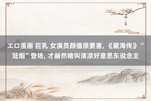 エロ漫画 巨乳 女演员颜值很要害， 《藏海传》“陆烟”登场， 才赫然啥叫清凉好意思东说念主