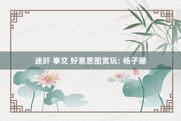 迷奸 拳交 好意思图赏玩: 杨子姗
