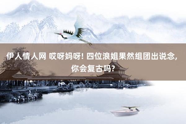 伊人情人网 哎呀妈呀! 四位浪姐果然组团出说念， 你会复古吗?