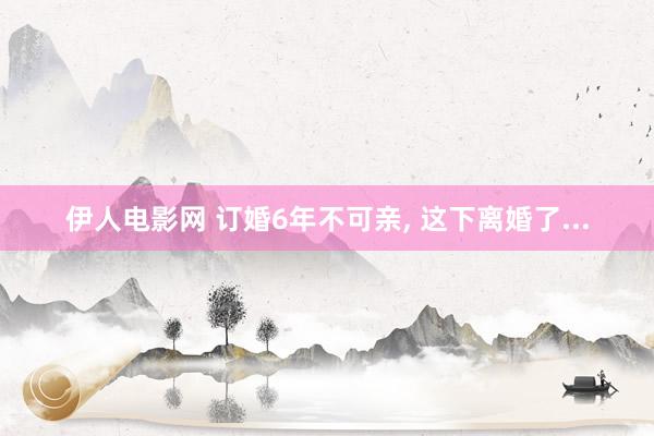 伊人电影网 订婚6年不可亲， 这下离婚了...