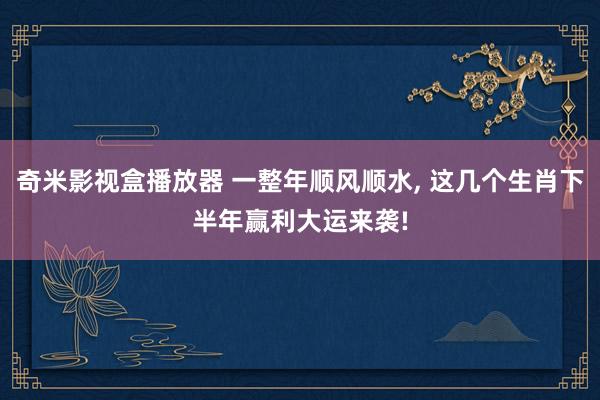 奇米影视盒播放器 一整年顺风顺水， 这几个生肖下半年赢利大运来袭!