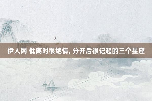 伊人网 仳离时很绝情， 分开后很记起的三个星座