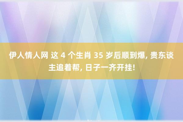 伊人情人网 这 4 个生肖 35 岁后顺到爆， 贵东谈主追着帮， 日子一齐开挂!