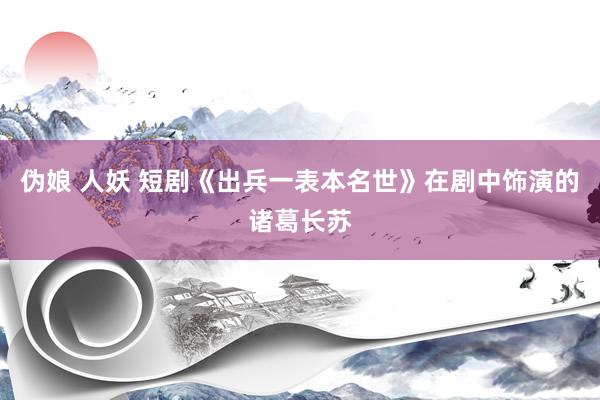 伪娘 人妖 短剧《出兵一表本名世》在剧中饰演的诸葛长苏