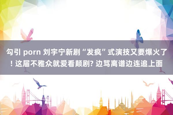 勾引 porn 刘宇宁新剧“发疯”式演技又要爆火了! 这届不雅众就爱看颠剧? 边骂离谱边连追上面